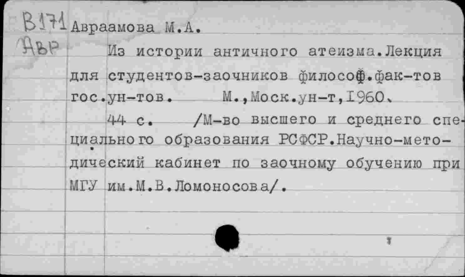 ﻿В- -Авраамова М.А.
Из истории
античного атеизма.Лекция
для студентов-заочников философ.фак-тов гос.ун-тов. М.,Моск.ун-т,1960.
44 с. /М-во высшего и среднего спе циального образования РСФСР.Научно-методический кабинет по заочному обучению при
МГУ им.М.В.Ломоносова/.